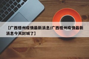【广西梧州疫情最新消息/广西梧州疫情最新消息今天封城了】