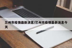 兰州市疫情最新消息/兰州市疫情最新消息今天