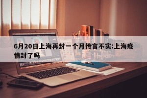 6月20日上海再封一个月传言不实:上海疫情封了吗