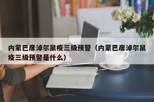 内蒙巴彦淖尔鼠疫三级预警（内蒙巴彦淖尔鼠疫三级预警是什么）