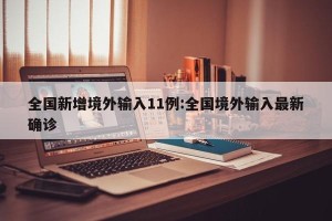 全国新增境外输入11例:全国境外输入最新确诊