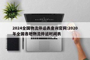 2024全国物流停运表查询官网:2020年全国各地物流停运时间表