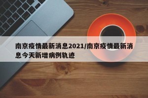南京疫情最新消息2021/南京疫情最新消息今天新增病例轨迹