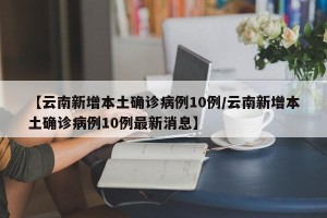 【云南新增本土确诊病例10例/云南新增本土确诊病例10例最新消息】