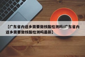 【广东省内返乡需要做核酸检测吗/广东省内返乡需要做核酸检测吗最新】