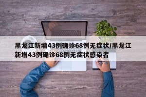 黑龙江新增43例确诊68例无症状/黑龙江新增43例确诊68例无症状感染者