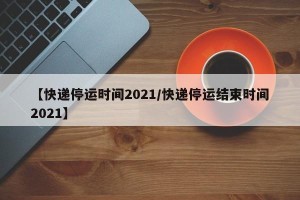 【快递停运时间2021/快递停运结束时间2021】