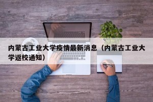内蒙古工业大学疫情最新消息（内蒙古工业大学返校通知）