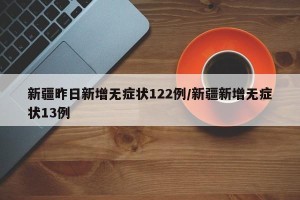 新疆昨日新增无症状122例/新疆新增无症状13例