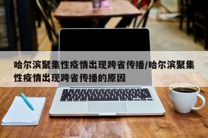 哈尔滨聚集性疫情出现跨省传播/哈尔滨聚集性疫情出现跨省传播的原因