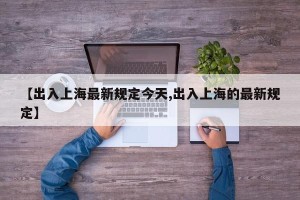 【出入上海最新规定今天,出入上海的最新规定】