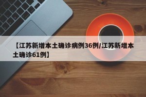 【江苏新增本土确诊病例36例/江苏新增本土确诊61例】