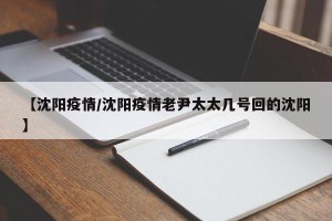 【沈阳疫情/沈阳疫情老尹太太几号回的沈阳】