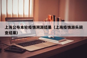 上海公布本轮疫情溯源结果（上海疫情源头调查结果）