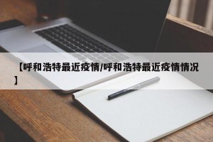 【呼和浩特最近疫情/呼和浩特最近疫情情况】