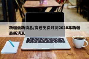 新疆最新消息/高速免费时间2026年新疆最新消息