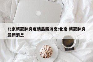 北京新冠肺炎疫情最新消息:北京 新冠肺炎最新消息