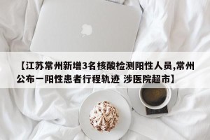 【江苏常州新增3名核酸检测阳性人员,常州公布一阳性患者行程轨迹 涉医院超市】