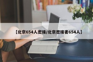 【北京654人密接/北京密接者654人】
