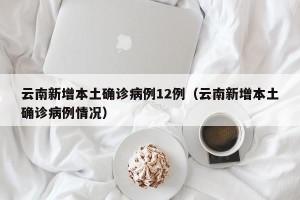 云南新增本土确诊病例12例（云南新增本土确诊病例情况）