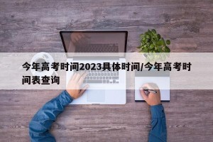 今年高考时间2023具体时间/今年高考时间表查询