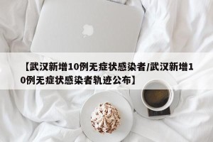 【武汉新增10例无症状感染者/武汉新增10例无症状感染者轨迹公布】