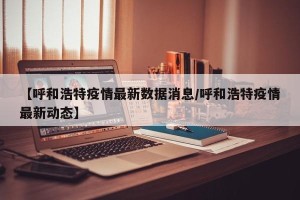 【呼和浩特疫情最新数据消息/呼和浩特疫情最新动态】