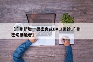 【广州新增一奥密克戎BA.2确诊,广州 密切接触者】