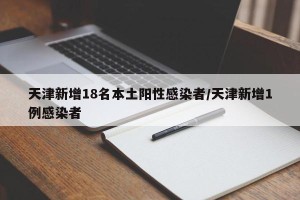 天津新增18名本土阳性感染者/天津新增1例感染者