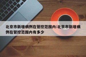 北京市新增病例在管控范围内:北京市新增病例在管控范围内有多少