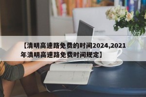 【清明高速路免费的时间2024,2021年清明高速路免费时间规定】