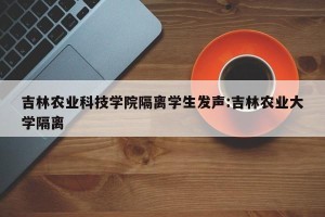 吉林农业科技学院隔离学生发声:吉林农业大学隔离