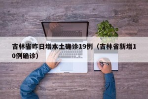吉林省昨日增本土确诊19例（吉林省新增10例确诊）