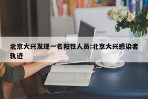 北京大兴发现一名阳性人员:北京大兴感染者轨迹