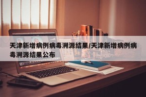 天津新增病例病毒溯源结果/天津新增病例病毒溯源结果公布