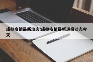 成都疫情最新动态:成都疫情最新通报动态今天