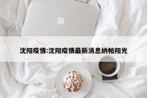沈阳疫情:沈阳疫情最新消息纳帕阳光