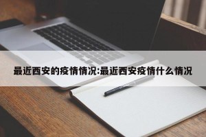 最近西安的疫情情况:最近西安疫情什么情况