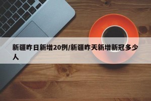 新疆昨日新增20例/新疆昨天新增新冠多少人