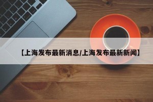 【上海发布最新消息/上海发布最新新闻】