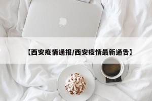 【西安疫情通报/西安疫情最新通告】