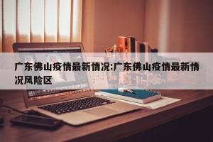 广东佛山疫情最新情况:广东佛山疫情最新情况风险区
